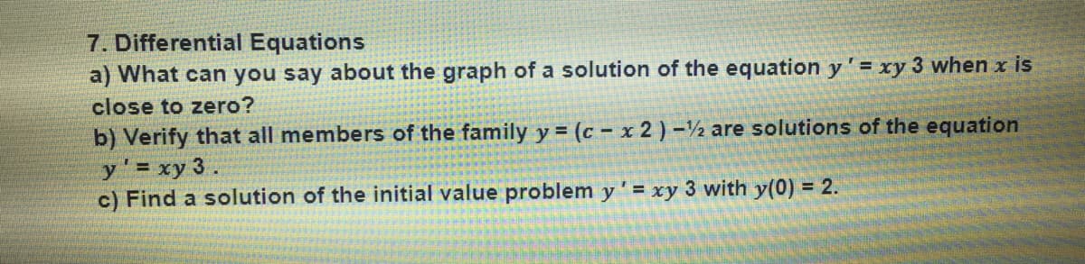 7. Differential Equations
a) What can you say about the graph of a solution of the equation y' = xy 3 when x is
close to zero?
b) Verify that all members of the family y = (c – x 2 ) -½ are solutions of the equation
y' = xy 3 .
c) Find a solution of the initial value problem y' = xy 3 with y(0) = 2.
%3D
