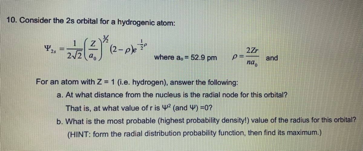 10. Consider the 2s orbital for a hydrogenic atom:
1
(2-,
2Zr
%3D
2/2 a.
where ao = 52.9 pm
and
na.
For an atom with Z = 1 (i.e. hydrogen), answer the following:
a. At what distance from the nucleus is the radial node for this orbital?
That is, at what value of r is 42 (and 4) =0?
b. What is the most probable (highest probability density!) value of the radius for this orbital?
(HINT: form the radial distribution probability function, then find its maximum.)
