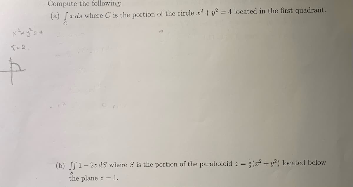 Compute the following:
(a) Sx ds where C is the portion of the circle x² +y² = 4 located in the first quadrant.
(b) S[ 1– 2z dS where S is the portion of the paraboloid z =
(²+y?) located below
the plane z = 1.
