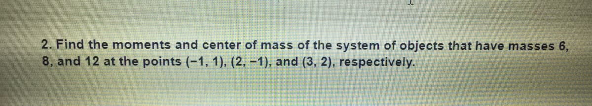 2. Find the moments and center of mass of the system of objects that have masses 6,
8, and 12 at the points (-1, 1), (2, -1), and (3, 2), respectively.
