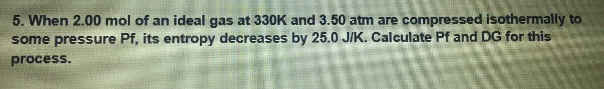 5. When 2.00 mol of an ideal gas at 330K and 3.50 atm are compressed isothermally to
some pressure Pf, its entropy decreases by 25.0 J/K. Calculate Pf and DG for this
process.
