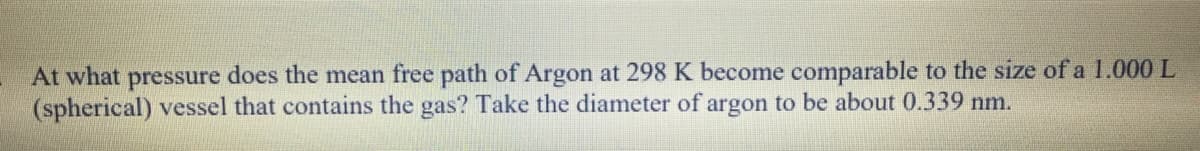 At what pressure does the mean free path of Argon at 298 K become comparable to the size of a 1.000 L
(spherical) vessel that contains the gas? Take the diameter of argon to be about 0.339 nm.
