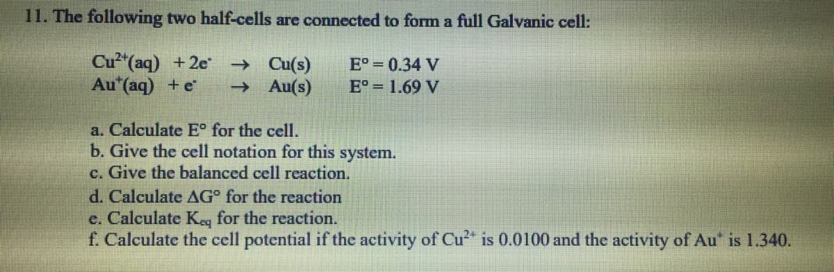 11. The following two half-cells are connected to form a full Galvanic cell:
Cu"(aq) +2e
Au (aq) +e
→ Cu(s)
→ Au(s)
E° = 0.34 V
E 1.69 V
a. Calculate E° for the cell.
b. Give the cell notation for this system.
c. Give the balanced cell reaction.
d. Calculate AG for the reaction
e. Calculate Keg for the reaction.
£. Calculate the cell potential if the activity of Cu is 0.0100 and the activity of Au" is 1.340.

