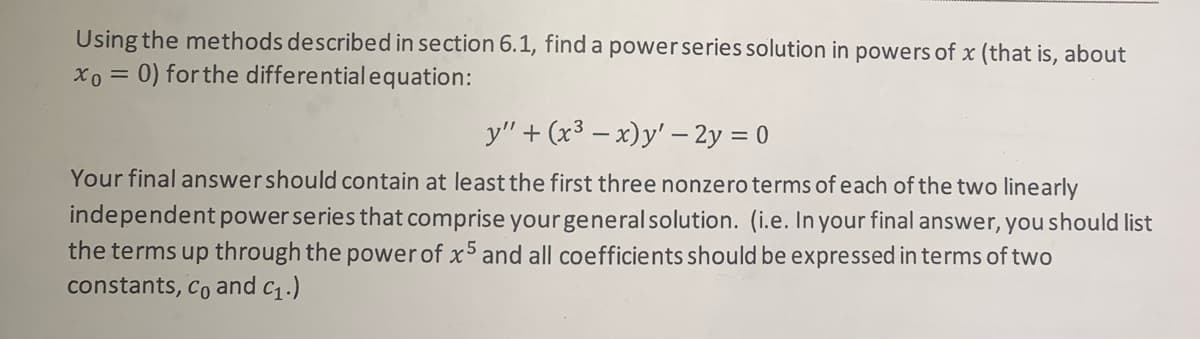Using the methods described in section 6.1, find a powerseries solution in powers of x (that is, about
xo = 0) for the differentialequation:
y" + (x3 – x)y' – 2y = 0
Your final answershould contain at least the first three nonzero terms of each of the two linearly
independent powerseries that comprise your general solution. (i.e. In your final answer, you should list
the terms up through the powerof x5 and all coefficients should be expressed in terms of two
constants, co and c1.)
