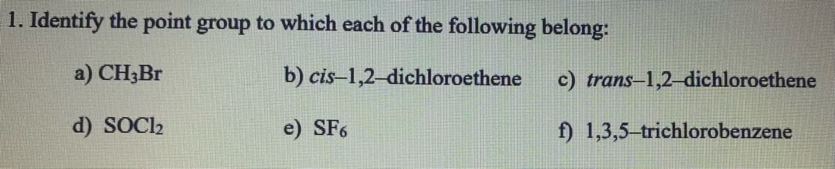 1. Identify the point group to which each of the following belong:
a) CH;Br
b) cis-1,2-dichloroethene
c) trans-1,2-dichloroethene
d) SOC2
e) SF6
f) 1,3,5 trichlorobenzene

