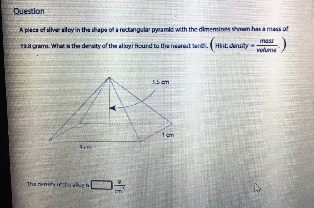 Question
A piece of silver alloy in the shape of a rectangular pyramid with the dimensions shown has a mass of
mass
19.8 grams. What is the density of the alloy? Round to the nearest tenth.
Hint: density
%3D
volume
1.5 cm
1 cm
3 cm
The density of the alloy is
cm
