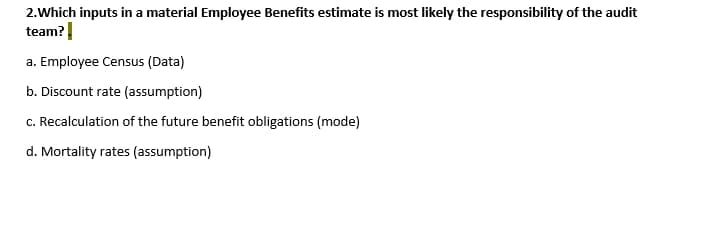2.Which inputs in a material Employee Benefits estimate is most likely the responsibility of the audit
team?
a. Employee Census (Data)
b. Discount rate (assumption)
c. Recalculation of the future benefit obligations (mode)
d. Mortality rates (assumption)
