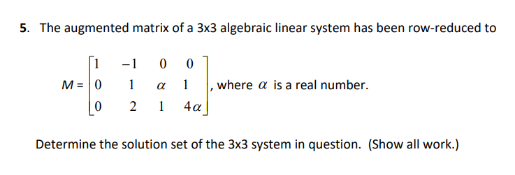 5. The augmented matrix of a 3x3 algebraic linear system has been row-reduced to
[1
-1 0
M = |0
1
1
where a is a real number.
2
1
4a
Determine the solution set of the 3x3 system in question. (Show all work.)
