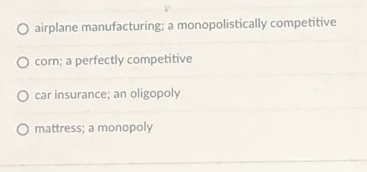 O airplane manufacturing; a monopolistically competitive
corn; a perfectly competitive
car insurance; an oligopoly
mattress; a monopoly
