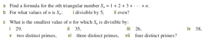 a Find a formula for the nth triangular number S, = 1 + 2 + 3 + · . · +n.
b For what values of n is S„: i divisible by 5, ii even?
c What is the smallest value of n for which S, is divisible by:
i 29,
v two distinct primes,
ii 35,
iii 26,
38,
vi three distinct primes,
vii
four distinct primes?
