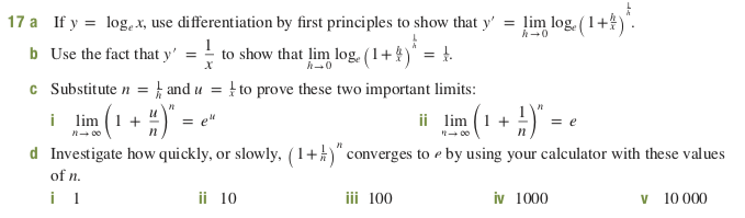 17 a If y = log.X, use differentiation by first principles to show that y'
b Use the fact that y'
= lim log. (1+4)
to show that lim log. (1+4)" = t.
c Substitute n = } and u = } to prove these two important limits:
i lim (1 +
d Investigate how quickly, or slowly, (1+)" converges to e by using your calculator with these values
2(1 + H) - •
ii
lim
= e"
of n.
ii 10
iii 100
v 10 000
iv 1000
