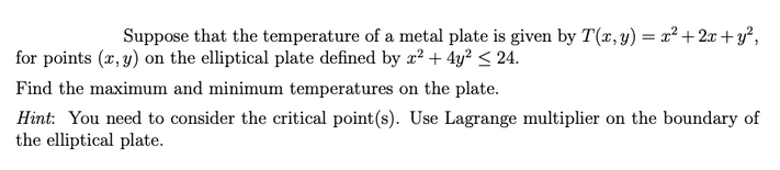 Suppose that the temperature of a metal plate is given by T(x, y) = x²+2x+y²,
for points (x, y) on the elliptical plate defined by x² + 4y² ≤ 24.
Find the maximum and minimum temperatures on the plate.
Hint: You need to consider the critical point (s). Use Lagrange multiplier on the boundary of
the elliptical plate.