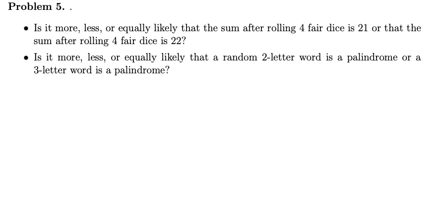 Problem 5. .
• Is it more, less, or equally likely that the sum after rolling 4 fair dice is 21 or that the
sum after rolling 4 fair dice is 22?
• Is it more, less, or equally likely that a random 2-letter word is a palindrome or a
3-letter word is a palindrome?