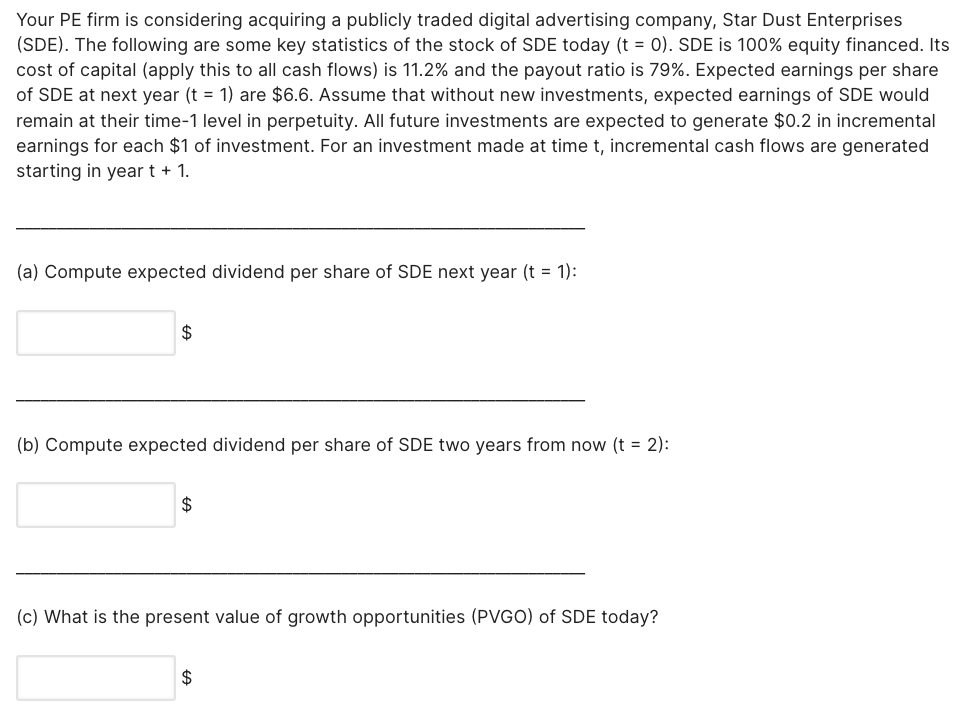 Your PE firm is considering acquiring a publicly traded digital advertising company, Star Dust Enterprises
(SDE). The following are some key statistics of the stock of SDE today (t = 0). SDE is 100% equity financed. Its
cost of capital (apply this to all cash flows) is 11.2% and the payout ratio is 79%. Expected earnings per share
of SDE at next year (t = 1) are $6.6. Assume that without new investments, expected earnings of SDE would
remain at their time-1 level in perpetuity. All future investments are expected to generate $0.2 in incremental
earnings for each $1 of investment. For an investment made at time t, incremental cash flows are generated
starting in year t + 1.
(a) Compute expected dividend per share of SDE next year (t = 1):
$
(b) Compute expected dividend per share of SDE two years from now (t = 2):
$
(c) What is the present value of growth opportunities (PVGO) of SDE today?
$