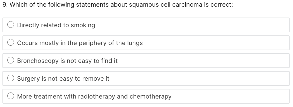 9. Which of the following statements about squamous cell carcinoma is correct:
Directly related to smoking
Occurs mostly in the periphery of the lungs
Bronchoscopy is not easy to find it
Surgery is not easy to remove it
More treatment with radiotherapy and chemotherapy