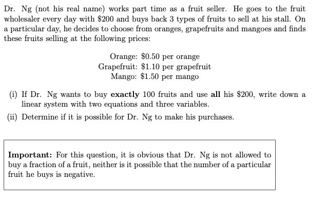 Dr. Ng (not his real name) works part time as a fruit seller. He goes to the fruit
wholesaler every day with $200 and buys back 3 types of fruits to sell at his stall. On
a particular day, he decides to choose from oranges, grapefruits and mangoes and finds
these fruits selling at the following prices:
Orange: $0.50 per orange
Grapefruit: $1.10 per grapefruit
Mango: $1.50 per mango
(i) If Dr. Ng wants to buy exactly 100 fruits and use all his $200, write down a
linear system with two equations and three variables.
(ii) Determine if it is possible for Dr. Ng to make his purchases.
Important: For this question, it is obvious that Dr. Ng is not allowed to
buy a fraction of a fruit, neither is it possible that the number of a particular
fruit he buys is negative.
