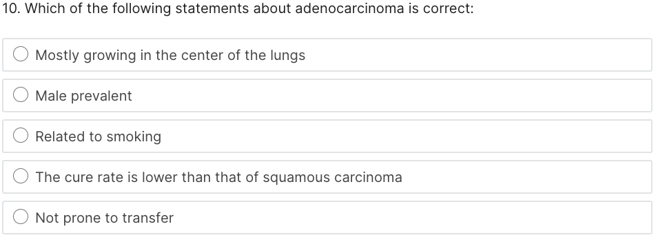 10. Which of the following statements about adenocarcinoma is correct:
Mostly growing in the center of the lungs
Male prevalent
Related to smoking
The cure rate is lower than that of squamous carcinoma
Not prone to transfer