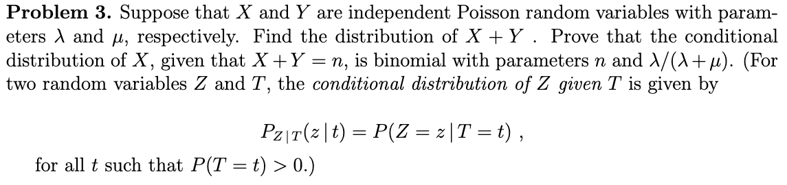 Problem 3. Suppose that X and Y are independent Poisson random variables with param-
eters A and μ, respectively. Find the distribution of X+Y. Prove that the conditional
distribution of X, given that X + Y = n, is binomial with parameters n and λ/(\+µ). (For
two random variables Z and T, the conditional distribution of Z given T is given by
Pz|T(z|t) = P(Z = z |T = t),
for all t such that P(T = t) > 0.)