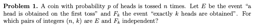Problem 1. A coin with probability p of heads is tossed n times. Let E be the event "a
head is obtained on the first toss" and F the event "exactly k heads are obtained". For
which pairs of integers (n, k) are E and F independent?