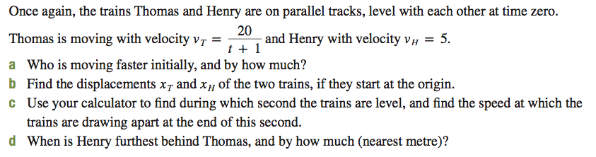 Once again, the trains Thomas and Henry are on parallel tracks, level with each other at time zero.
Thomas is moving with velocity Vr =
a Who is moving faster initially, and by how much?
b Find the displacements x, and Xµ of the two trains, if they start at the origin.
c Use your calculator to find during which second the trains are level, and find the speed at which the
trains are drawing apart at the end of this second.
d When is Henry furthest behind Thomas, and by how much (nearest metre)?
20
and Henry with velocity v, = 5.
t + 1
