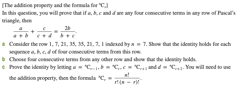 [The addition property and the formula for "C,]
In this question, you will prove that if a, b, c and d are any four consecutive terms in any row of Pascal's
triangle, then
2b
b + c
c + d
a + b
a Consider the row 1, 7, 21, 35, 35, 21, 7, 1 indexed by n = 7. Show that the identity holds for each
sequence a, b, c, d of four consecutive terms from this row.
b Choose four consecutive terms from any other row and show that the identity holds.
c Prove the identity by letting a =
"C,-1, b = "C,, c = "C,+1 and d = "C,+2. You will need to use
n!
r! (п — г)!
the addition property, then the formula "C,
