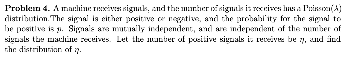 Problem 4. A machine receives signals, and the number of signals it receives has a Poisson (X)
distribution. The signal is either positive or negative, and the probability for the signal to
be positive is p. Signals are mutually independent, and are independent of the number of
signals the machine receives. Let the number of positive signals it receives be n₂ and find
the distribution of η.