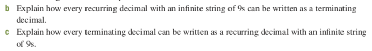 b Explain how every recurring decimal with an infinite string of 9s can be written as a terminating
decimal.
c Explain how every teminating decimal can be written as a recurring decimal with an infinite string
of 9s.
