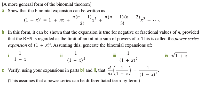 [A more general form of the binomial theorem]
a Show that the binomial expansion can be written as
n (n – 1)(n – 2),
п (п — 1),2
(1 + x)" = 1 + nx +
2!
3!
b In this form, it can be shown that the expansion is true for negative or fractional values of n, provided
that the RHS is regarded as the limit of an infinite sum of powers of x. This is called the power series
expansion of (1 + x)". Assuming this, generate the binomial expansions of:
iv v1 + x
i
ii
(1 – x)?
(1 + x)?
c Verify, using your expansions in parts bi and ii, that
dx \1 - x)
(1 – x)?"
(This assumes that a power series can be differentiated term-by-term.)
