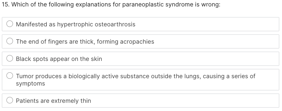 15. Which of the following explanations for paraneoplastic syndrome is wrong:
Manifested as hypertrophic osteoarthrosis
The end of fingers are thick, forming acropachies
Black spots appear on the skin
Tumor produces a biologically active substance outside the lungs, causing a series of
symptoms
Patients are extremely thin
