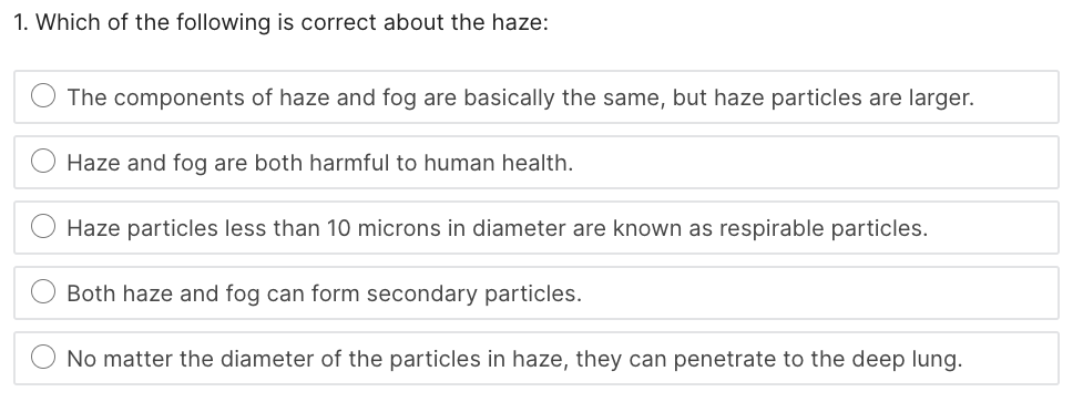 1. Which of the following is correct about the haze:
The components of haze and fog are basically the same, but haze particles are larger.
Haze and fog are both harmful to human health.
Haze particles less than 10 microns in diameter are known as respirable particles.
Both haze and fog can form secondary particles.
No matter the diameter of the particles in haze, they can penetrate to the deep lung.