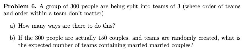 Problem 6. A group of 300 people are being split into teams of 3 (where order of teams
and order within a team don't matter)
a) How many ways are there to do this?
b) If the 300 people are actually 150 couples, and teams are randomly created, what is
the expected number of teams containing married married couples?