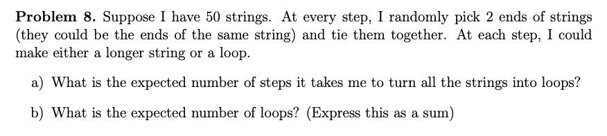 Problem 8. Suppose I have 50 strings. At every step, I randomly pick 2 ends of strings
(they could be the ends of the same string) and tie them together. At each step, I could
make either a longer string or a loop.
a) What is the expected number of steps it takes me to turn all the strings into loops?
b) What is the expected number of loops? (Express this as a sum)