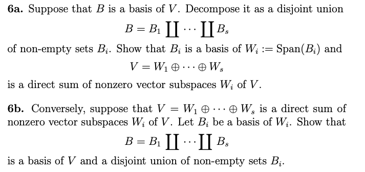 6a. Suppose that B is a basis of V. Decompose it as a disjoint union
B = B₁ I
IIB₂
of non-empty sets B₁. Show that B, is a basis of W; := Span(B₂) and
V=W₁ 0... Ws
is a direct sum of nonzero vector subspaces W₁ of V.
6b. Conversely, suppose that V = W₁
W, is a direct sum of
nonzero vector subspaces W₁ of V. Let Bį be a basis of W;. Show that
B = B₁ III B₂
is a basis of V and a disjoint union of non-empty sets B₁.