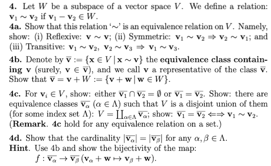 4. Let W be a subspace of a vector space V. We define a relation:
V₁ ~ V₂ if V₁ V₂ € W.
V1
4a. Show that this relation '~' is an equivalence relation on V. Namely,
show: (i) Reflexive: v~ v; (ii) Symmetric: v₁ ~ V2 ⇒ V2 ~ V₁; and
(iii) Transitive: V₁ V2, V₂ V3 ⇒ V₁ ~ V3.
4b. Denote by V := = {x EV|x~v} the equivalence class contain-
ing v (surely, v Ev), and we call v a representative of the class v.
Show that v = v+W := {v + w|w€ W}.
4c. For v₂ EV, show: either V₁ V₂ = Ø or V₁ = V₂. Show: there are
equivalence classes Va (a E A) such that V is a disjoint union of them
(for some index set A): V = LlaEA Vaj show: V₁ = V₂ ⇒ V₁ ~ V₂.
(Remark. 4c hold for any equivalence relation on a set.)
4d. Show that the cardinality Va| = |VB| for any a, ß € A.
Hint. Use 4b and show the bijectivity of the map:
f: Va → VB (Va+W+Vg+w).