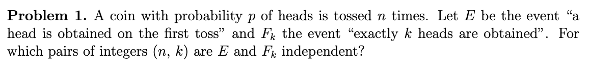 Problem 1. A coin with probability p of heads is tossed n times. Let E be the event "a
head is obtained on the first toss" and F the event "exactly k heads are obtained". For
which pairs of integers (n, k) are E and F independent?