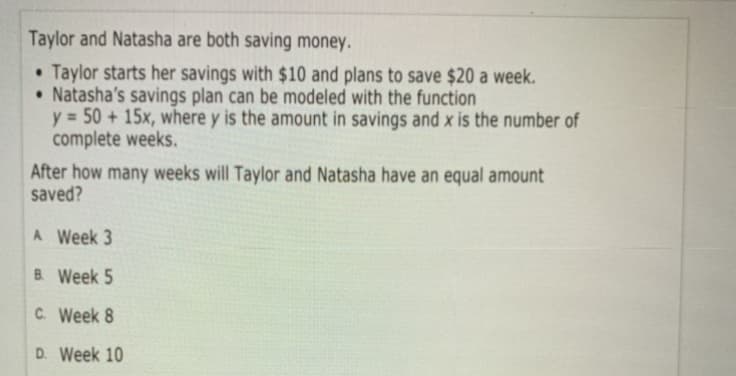 Taylor and Natasha are both saving money.
• Taylor starts her savings with $10 and plans to save $20 a week.
• Natasha's savings plan can be modeled with the function
y = 50 + 15x, where y is the amount in savings and x is the number of
complete weeks.
After how many weeks will Taylor and Natasha have an equal amount
saved?
A Week 3
B. Week 5
C. Week 8
D. Week 10
