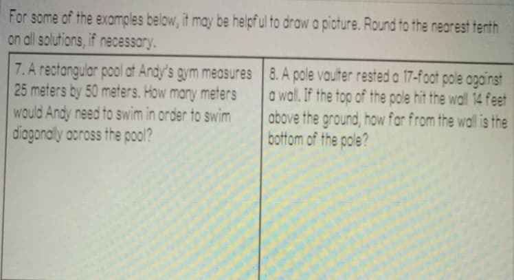 For some of the examples below, it may be helpf ul to draw a picture. Round to the nearest tenth
on all solutions, if necessary.
7. A rectangular pool at Andy's gym measures
25 meters by 50 meters. How many meters
would Andy need to swim in order to swim
diagonally aoross the pool?
8. A pole vaulter rested a 17-foot pole apgainst
a wal. If the top of the pole hit the wall 14 feet
above the ground, how far from the wall is the
bottom of the pole?
