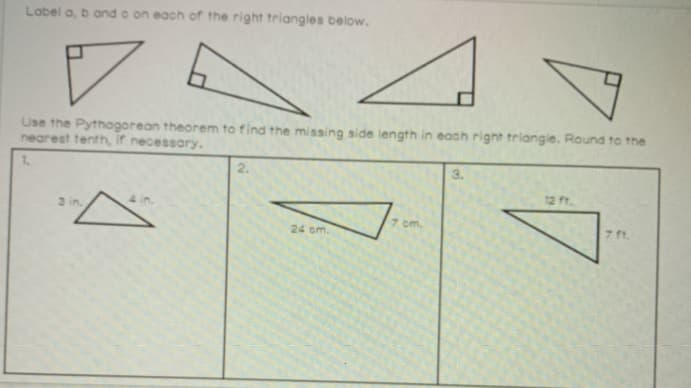 Label a, b and o on each of the right triangles below.
Use the Pythagorean theorem to find the missing side length in each right triangie. Round to the
nearest tenth, if necessary.
1.
2.
3.
12 ft.
3 in.
7 cm.
7 ft.
24 om.
