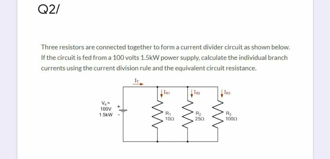 Q2/
Three resistors are connected together to form a current divider circuit as shown below.
If the circuit is fed from a 100 volts 1.5kW power supply, calculate the individual branch
currents using the current division rule and the equivalent circuit resistance.
IT
IRI
TR2
IR3
Vs =
100V
1.5kW
R1
10Ω
R2
250
R3
1002
