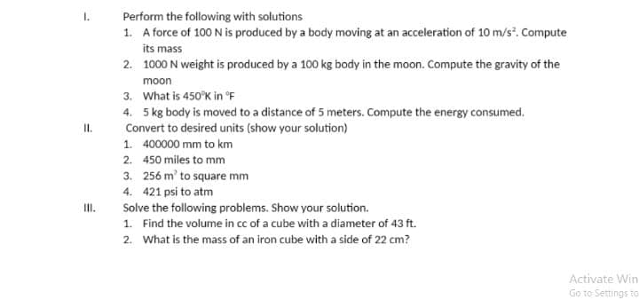 1.
Perform the following with solutions
1. A force of 100 N is produced by a body moving at an acceleration of 10 m/s". Compute
its mass
2. 1000 N weight is produced by a 100 kg body in the moon. Compute the gravity of the
moon
3. What is 450°K in °F
4. 5 kg body is moved to a distance of 5 meters. Compute the energy consumed.
II.
Convert to desired units (show your solution)
1. 400000 mm to km
2. 450 miles to mm
3. 256 m' to square mm
4. 421 psi to atm
Solve the following problems. Show your solution.
I.
1. Find the volume in cc of a cube with a diameter of 43 ft.
2. What is the mass of an iron cube with a side of 22 cm?
Activate Win
Go to Settings to

