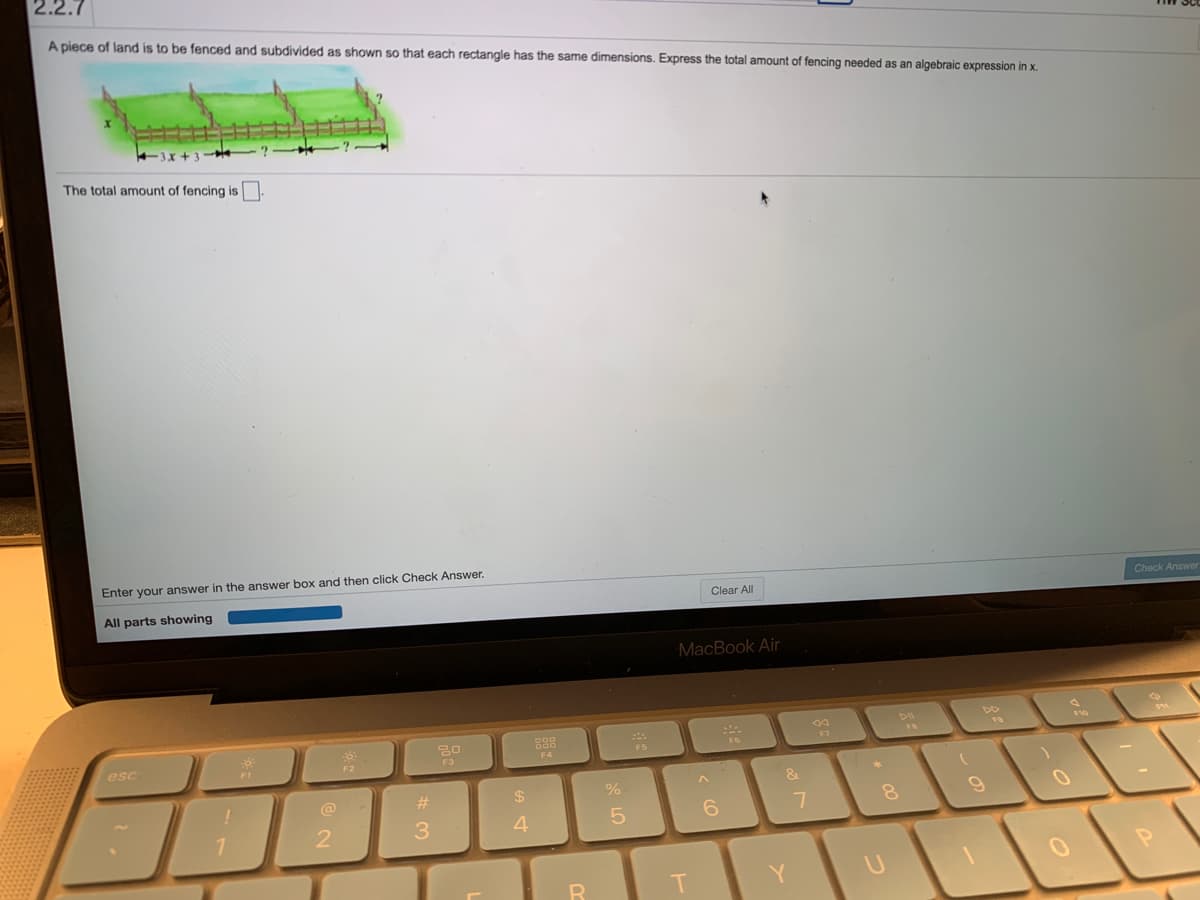 2.2.7
A piece of land is to be fenced and subdivided as shown so that each rectangle has the same dimensions. Express the total amount of fencing needed as an algebraic expression in x.
-3x + 3
The total amount of fencing is.
Enter your answer in the answer box and then click Check Answer.
All parts showing
Clear All
Check Answer
MacBook Air
F7
F5
esc
F3
F4
F1
F2
&
@
%23
24
6.
3.
4.
Y

