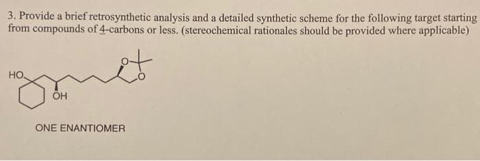 3. Provide a brief retrosynthetic analysis and a detailed synthetic scheme for the following target starting
from compounds of 4-carbons or less. (stereochemical rationales should be provided where applicable)
HO
ÕH
ONE ENANTIOMER
