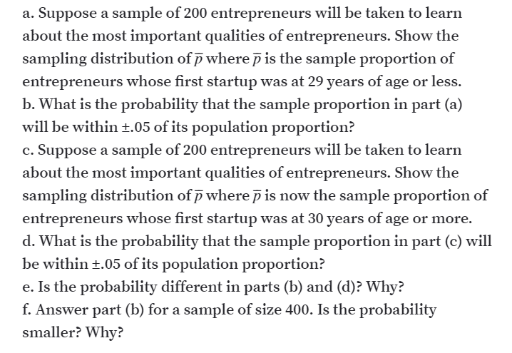a. Suppose a sample of 200 entrepreneurs will be taken to learn
about the most important qualities of entrepreneurs. Show the
sampling distribution of p where p is the sample proportion of
entrepreneurs whose first startup was at 29 years of age or less.
b. What is the probability that the sample proportion in part (a)
will be within ±.05 of its population proportion?
c. Suppose a sample of 200 entrepreneurs will be taken to learn
about the most important qualities of entrepreneurs. Show the
sampling distribution of p where p is now the sample proportion of
entrepreneurs whose first startup was at 30 years of age or more.
d. What is the probability that the sample proportion in part (c) will
be within +.05 of its population proportion?
e. Is the probability different in parts (b) and (d)? Why?
f. Answer part (b) for a sample of size 400. Is the probability
smaller? Why?
