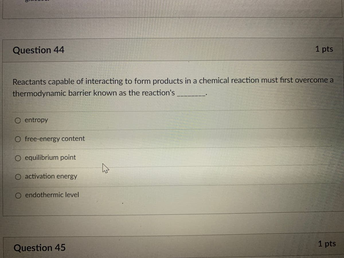Question 44
1 pts
Reactants capable of interacting to form products in a chemical reaction must first overcome a
thermodynamic barrier known as the reaction's
O entropy
O free-energy content
O equilibrium point
O activation energy
O endothermic level
1 pts
Question 45
