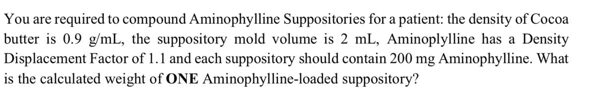 You are required to compound Aminophylline Suppositories for a patient: the density of Cocoa
butter is 0.9 g/mL, the suppository mold volume is 2 mL, Aminoplylline has a Density
Displacement Factor of 1.1 and each suppository should contain 200 mg Aminophylline. What
is the calculated weight of ONE Aminophylline-loaded suppository?