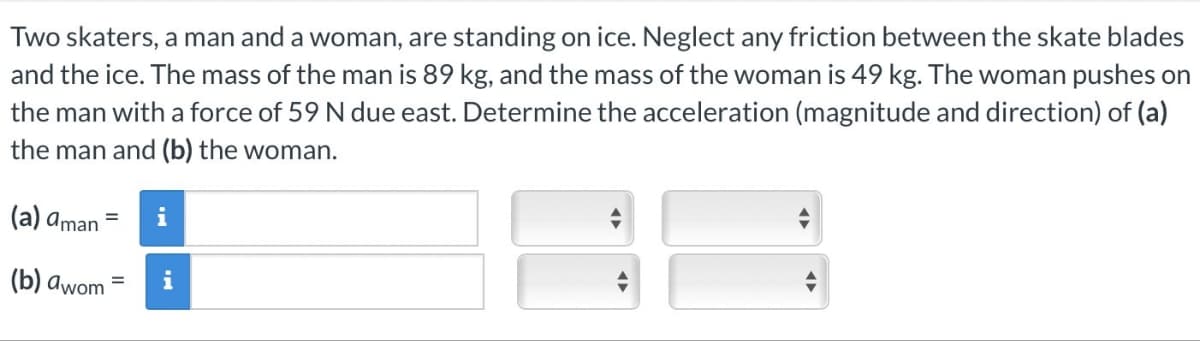 Two skaters, a man and a woman, are standing on ice. Neglect any friction between the skate blades
and the ice. The mass of the man is 89 kg, and the mass of the woman is 49 kg. The woman pushes on
the man with a force of 59 N due east. Determine the acceleration (magnitude and direction) of (a)
the man and (b) the woman.
(a) aman =
(b) awom=
i