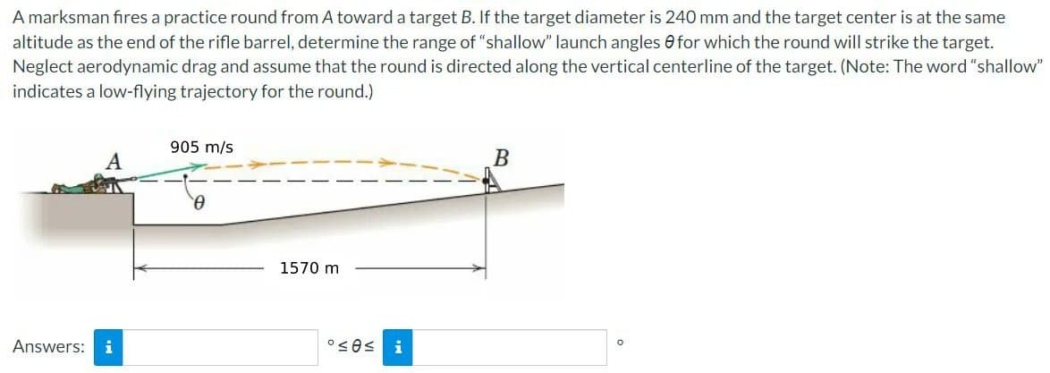 A marksman fires a practice round from A toward a target B. If the target diameter is 240 mm and the target center is at the same
altitude as the end of the rifle barrel, determine the range of "shallow" launch angles for which the round will strike the target.
Neglect aerodynamic drag and assume that the round is directed along the vertical centerline of the target. (Note: The word "shallow"
indicates a low-flying trajectory for the round.)
A
Answers: i
905 m/s
0
1570 m
°≤ 0≤
i
B
O