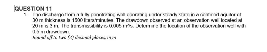 QUESTION 11
1. The discharge from a fully penetrating well operating under steady state in a confined aquifer of
30 m thickness is 1500 liters/minutes. The drawdown observed at an observation well located at
20 m is 3 m. The transmissibility is 0.005 m²/s. Determine the location of the observation well with
0.5 m drawdown.
Round off to two (2) decimal places, in m