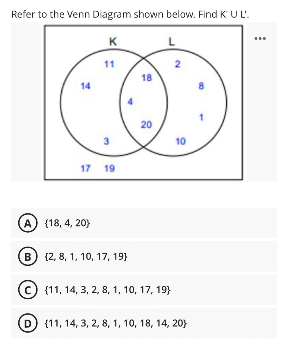Refer to the Venn Diagram shown below. Find K' U L'.
K
L
11
2
18
14
8
4
3
10
17 19
А) {18, 4, 20}
B) {2, 8, 1, 10, 17, 19}
В
{11, 14, 3, 2, 8, 1, 10, 17, 19}
D) {11, 14, 3, 2, 8, 1, 10, 18, 14, 20}
20
