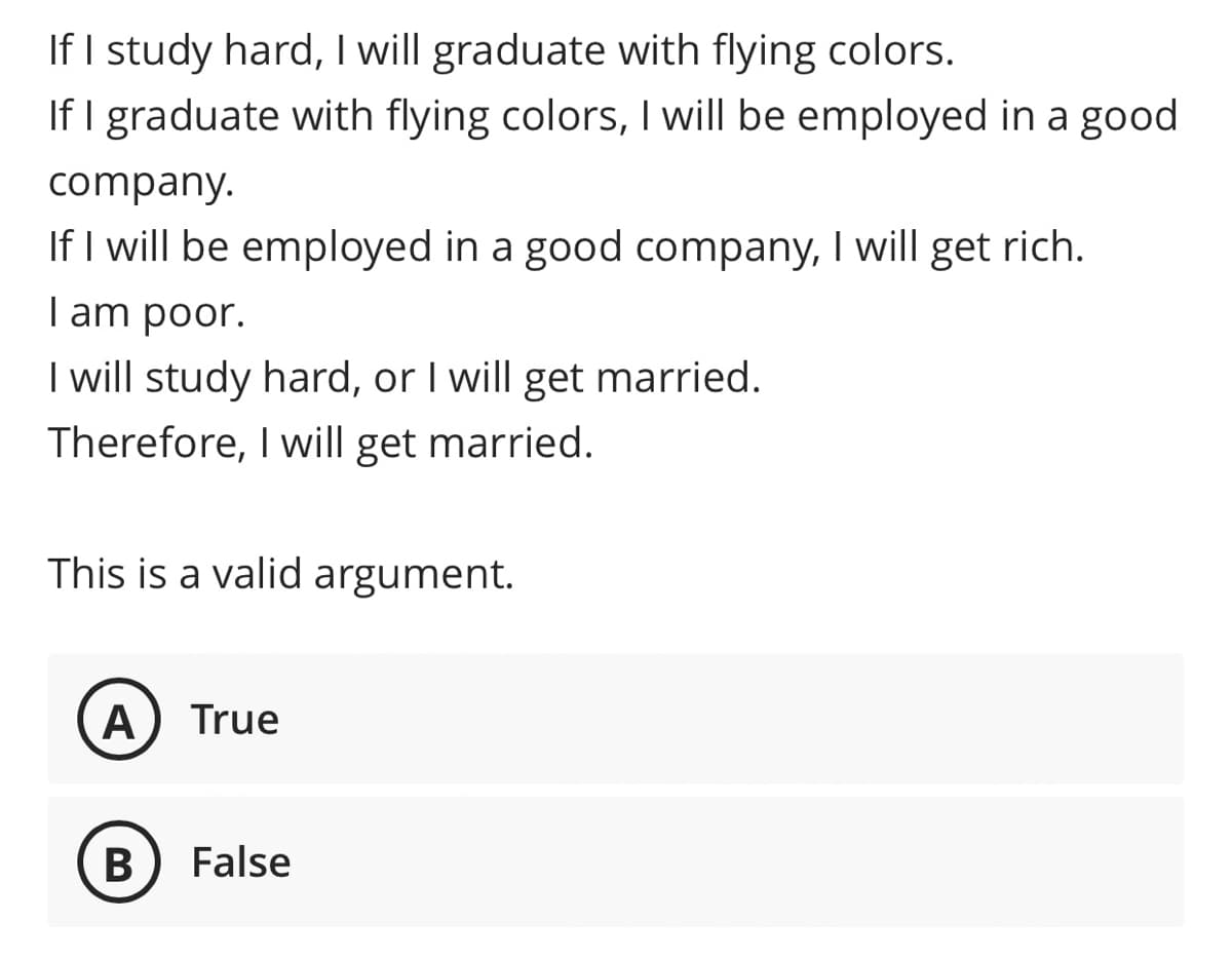 If I study hard, I will graduate with flying colors.
If I graduate with flying colors, I will be employed in a good
company.
If I will be employed in a good company, I will get rich.
| am poor.
I will study hard, or I will get married.
Therefore, I will get married.
This is a valid argument.
A
True
B
False
